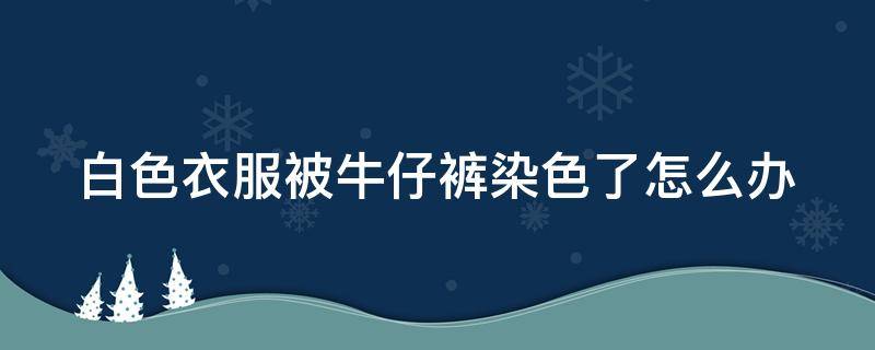 白色衣服被牛仔裤染色了怎么办（白色衣服染上牛仔裤的颜色怎么去掉）