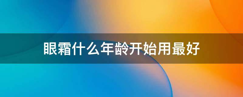 眼霜什么年龄开始用最好（眼霜什么年龄开始用比较好）