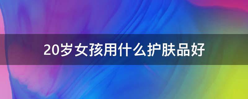 20岁女孩用什么护肤品好（20岁女孩用什么护肤品好一点）