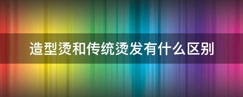 造型烫和传统烫发有什么区别（造型烫和传统烫发有什么区别呢）