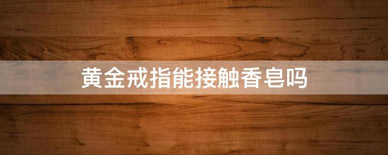 黄金戒指能接触香皂吗 黄金戒指能接触香皂吗