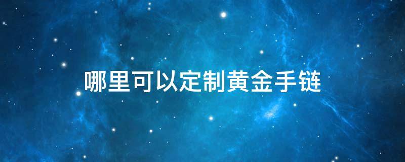 哪里可以定制黄金手链（哪里可以定制黄金手链呢）