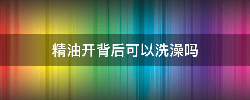 精油开背后可以洗澡吗 美容院徒手做私护怎么做的