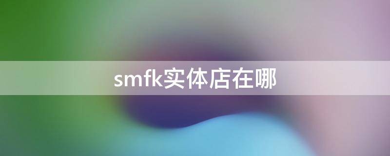 smfk实体店在哪 smfk实体店哪里有