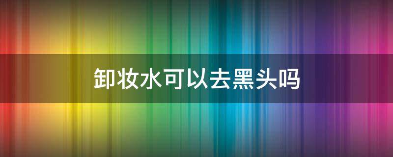 卸妆水可以去黑头吗 卸妆水可以去黑头吗怎么用