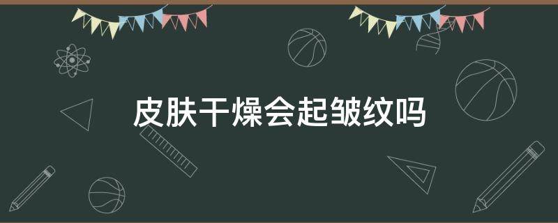 皮肤干燥会起皱纹吗 皮肤干燥会起皱纹吗图片