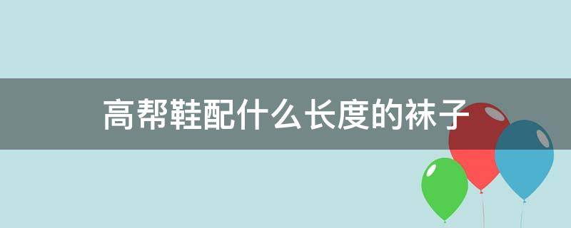 高帮鞋配什么长度的袜子（高帮鞋子配什么袜子 是长袜还是短袜）