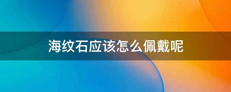 海纹石应该怎么佩戴呢 海纹石应该怎么佩戴呢视频