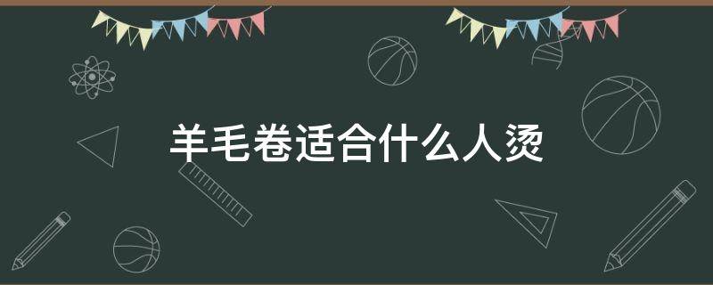 羊毛卷适合什么人烫 羊毛卷适合什么样的人烫