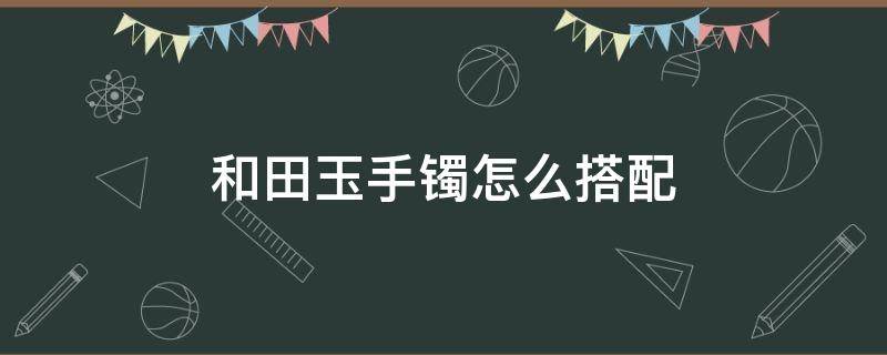 和田玉手镯怎么搭配（和田玉手镯怎么搭配戴）