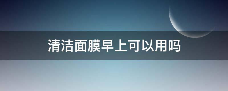 清洁面膜早上可以用吗（清洁面膜早上可以用吗）