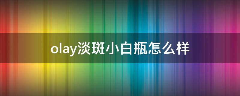 olay淡斑小白瓶怎么样 olay淡斑小白瓶怎么样怎么用