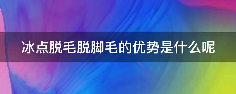 冰点脱毛脱脚毛的优势是什么呢（冰点脱毛能永久去除吗腿毛要脱几次）