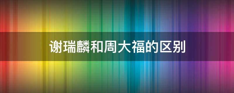 谢瑞麟和周大福的区别 谢瑞麟和周大福的区别对比