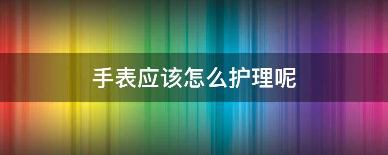 手表应该怎么护理呢 手表如何养护