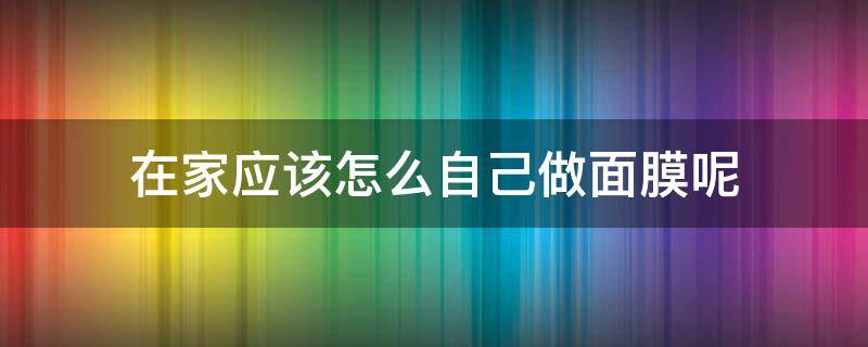 在家应该怎么自己做面膜呢 在家应该怎么自己做面膜呢视频