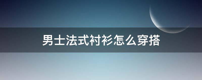 男士法式衬衫怎么穿搭（男士法式衬衫怎么穿搭好看图片）