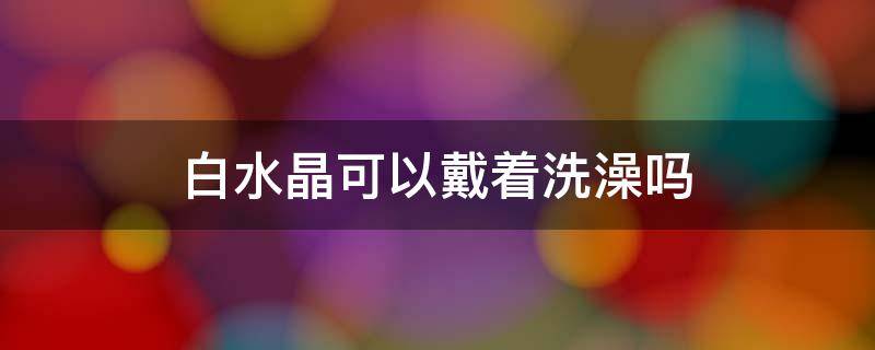 白水晶可以戴着洗澡吗 白水晶佩戴禁忌能沾水吗?