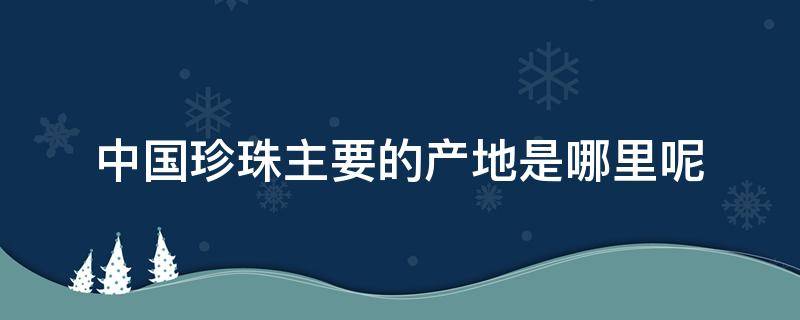 中国珍珠主要的产地是哪里呢（中国珍珠主要的产地是哪里呢视频）