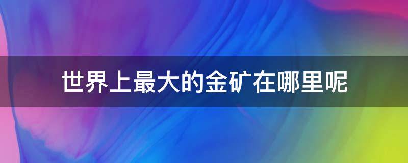 世界上最大的金矿在哪里呢 世界上最大的金矿和最大的图片