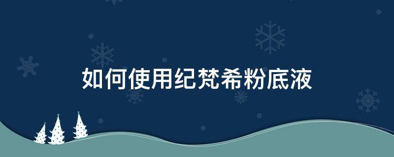 如何使用纪梵希粉底液 纪梵希粉底液怎么用