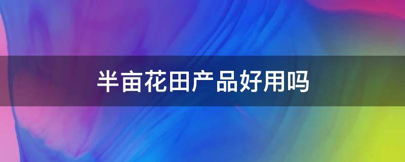 半亩花田产品好用吗 半亩花田主打产品