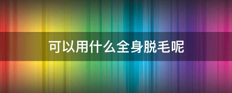 可以用什么全身脱毛呢 用什么脱毛可以永久