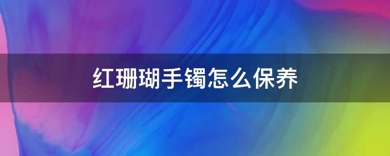 红珊瑚手镯怎么保养 红珊瑚手镯保养方法