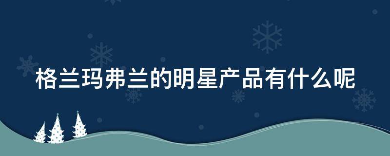 格兰玛弗兰的明星产品有什么呢 格兰玛弗兰是什么牌子