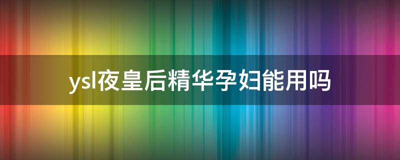 ysl夜皇后精华孕妇能用吗 ysl夜皇后精华孕妇能用吗知乎