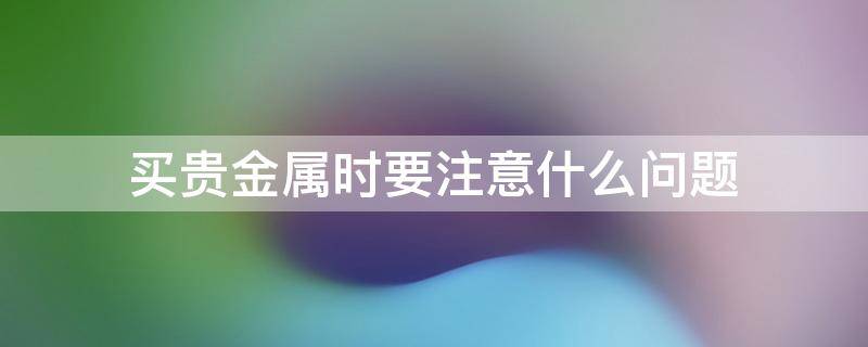 买贵金属时要注意什么问题 买贵金属时要注意什么问题和细节