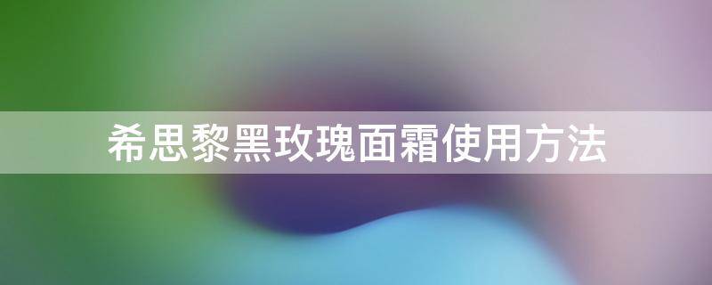 希思黎黑玫瑰面霜使用方法 希思黎黑玫瑰面霜搭配什么水和精华