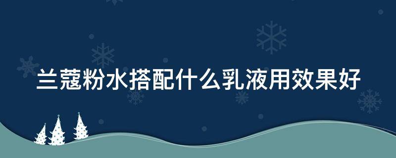 兰蔻粉水搭配什么乳液用效果好（兰蔻粉水搭配什么乳液用效果好用）