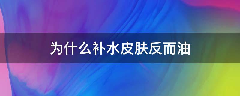 为什么补水皮肤反而油（为什么补水反而出油）