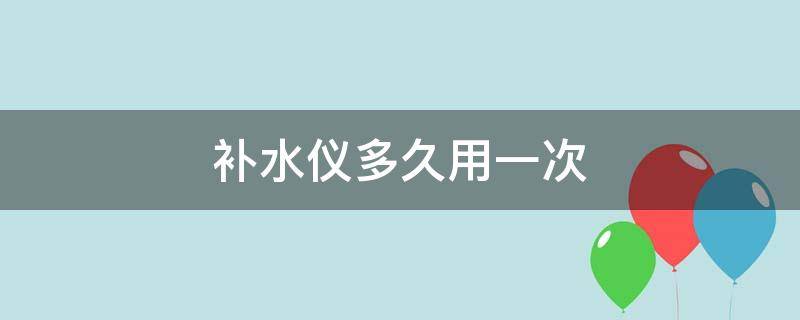 补水仪多久用一次（补水仪多久用一次最好）