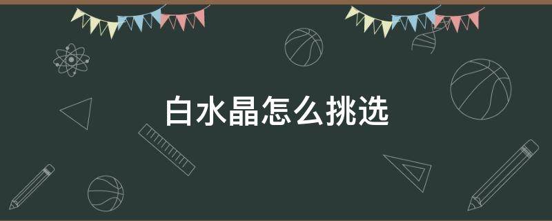 白水晶怎么挑选 白水晶怎么挑选比较好