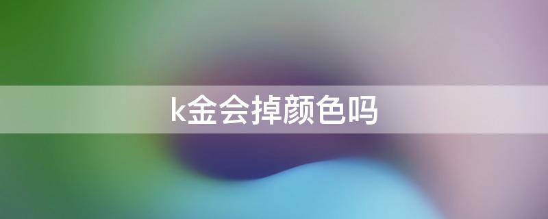 k金会掉颜色吗（k金会掉色吗怎么清洗）