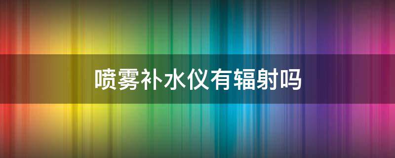 喷雾补水仪有辐射吗（喷雾补水仪有辐射吗知乎）