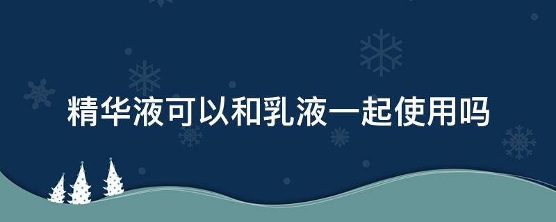 精华液可以和乳液一起使用吗（精华液可以和乳液一起使用吗女生）