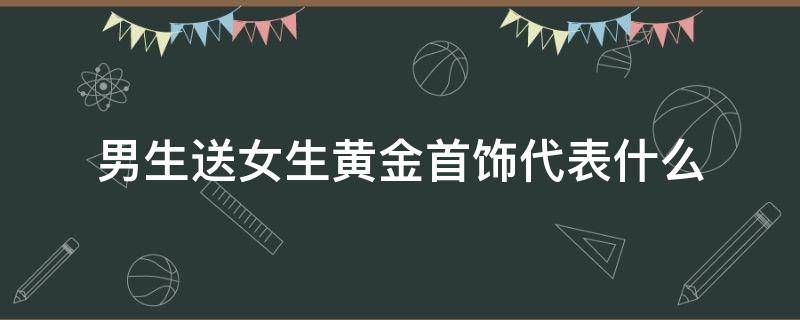 男生送女生黄金首饰代表什么 男生送女生金饰品