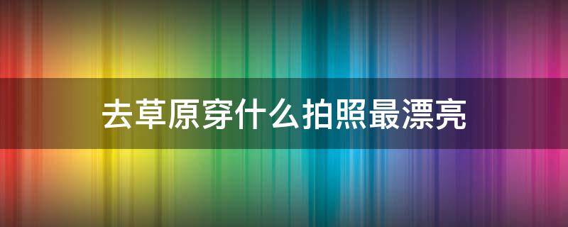 去草原穿什么拍照最漂亮（去草原穿什么拍照最漂亮呢）