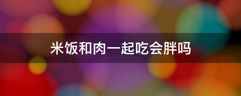 米饭和肉一起吃会胖吗 米饭和肉一起煮好吗