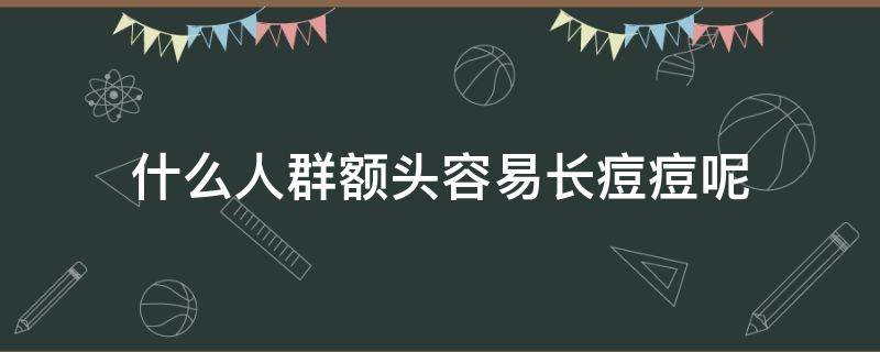 什么人群额头容易长痘痘呢（什么情况下额头会起痘）