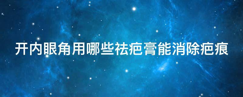 开内眼角用哪些祛疤膏能消除疤痕（开内眼角用什么去疤膏比较好）