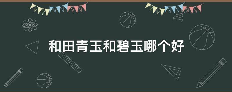 和田青玉和碧玉哪个好 和田青玉和碧玉哪个好一点