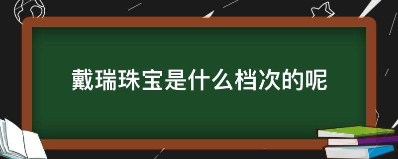 戴瑞珠宝是什么档次的呢 戴瑞珠宝是什么档次的呢图片