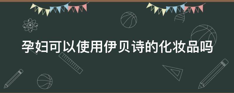 孕妇可以使用伊贝诗的化妆品吗 孕妇可以使用伊贝诗的化妆品吗知乎