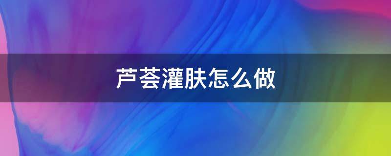 芦荟灌肤怎么做 芦荟灌肤怎么做全过程