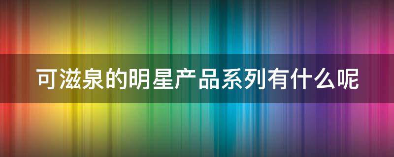 可滋泉的明星产品系列有什么呢 可滋泉是什么档次