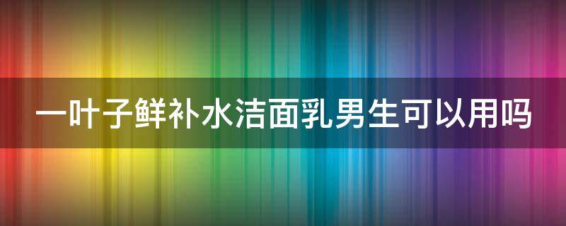 一叶子鲜补水洁面乳男生可以用吗 一叶子护肤品男士可以用吗